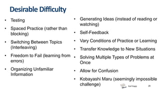 Karl Kapp 28
Desirable Difficulty
• Testing
• Spaced Practice (rather than
blocking)
• Switching Between Topics
(Interleaving)
• Freedom to Fail (learning from
errors)
• Organizing Unfamiliar
Information
• Generating Ideas (instead of reading or
watching)
• Self-Feedback
• Vary Conditions of Practice or Learning
• Transfer Knowledge to New Situations
• Solving Multiple Types of Problems at
Once
• Allow for Confusion
• Kobayashi Maru (seemingly impossible
challenge)
 