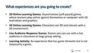 Karl Kapp
Whatexperiencesareyougoingtocreate?
• 2D Online Learning Games: Asynchronous (self-paced) games
where learners play online against themselves or computer with 2D
motivation and graphics.
• 3D Online Learning Games: Characters are 3D and interact with a
3D environment.
• Live Audience Response Games: Games you can use with a live
audience in classroom or large group setting.
• Learning Activity: An experience that has game elements but is not
necessarily a game.
33
 