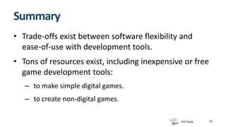 Karl Kapp
Summary
• Trade-offs exist between software flexibility and
ease-of-use with development tools.
• Tons of resources exist, including inexpensive or free
game development tools:
– to make simple digital games.
– to create non-digital games.
41
 