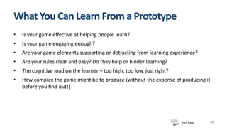 Karl Kapp 47
WhatYouCanLearnFromaPrototype
• Is your game effective at helping people learn?
• Is your game engaging enough?
• Are your game elements supporting or detracting from learning experience?
• Are your rules clear and easy? Do they help or hinder learning?
• The cognitive load on the learner – too high, too low, just right?
• How complex the game might be to produce (without the expense of producing it
before you find out!)
 