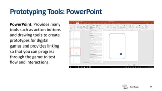 Karl Kapp
Prototyping Tools: PowerPoint
64
PowerPoint: Provides many
tools such as action buttons
and drawing tools to create
prototypes for digital
games and provides linking
so that you can progress
through the game to test
flow and interactions.
 