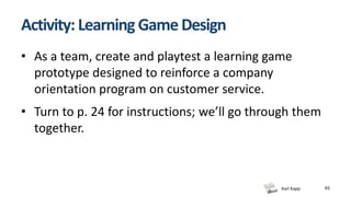 Karl Kapp
Activity: Learning Game Design
• As a team, create and playtest a learning game
prototype designed to reinforce a company
orientation program on customer service.
• Turn to p. 24 for instructions; we’ll go through them
together.
65
 