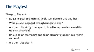 Karl Kapp 67
ThePlaytest
Things to find out….
• Do game goal and learning goals complement one another?
• Were players engaged throughout game play?
• Are our rules at right complexity level for our audience and the
training situation?
• Do our game mechanics and game elements support real-world
context?
• Are our rules clear?
 