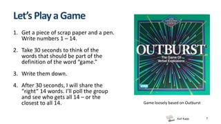 Karl Kapp
Let’s PlayaGame
1. Get a piece of scrap paper and a pen.
Write numbers 1 – 14.
2. Take 30 seconds to think of the
words that should be part of the
definition of the word “game.”
3. Write them down.
4. After 30 seconds, I will share the
“right” 14 words. I’ll poll the group
and see who gets all 14 – or the
closest to all 14.
7
Game loosely based on Outburst
 