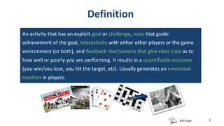 Karl Kapp 9
Definition
An activity that has an explicit goal or challenge, rules that guide
achievement of the goal, interactivity with either other players or the game
environment (or both), and feedback mechanisms that give clear cues as to
how well or poorly you are performing. It results in a quantifiable outcome
(you win/you lose, you hit the target, etc). Usually generates an emotional
reaction in players.
 
