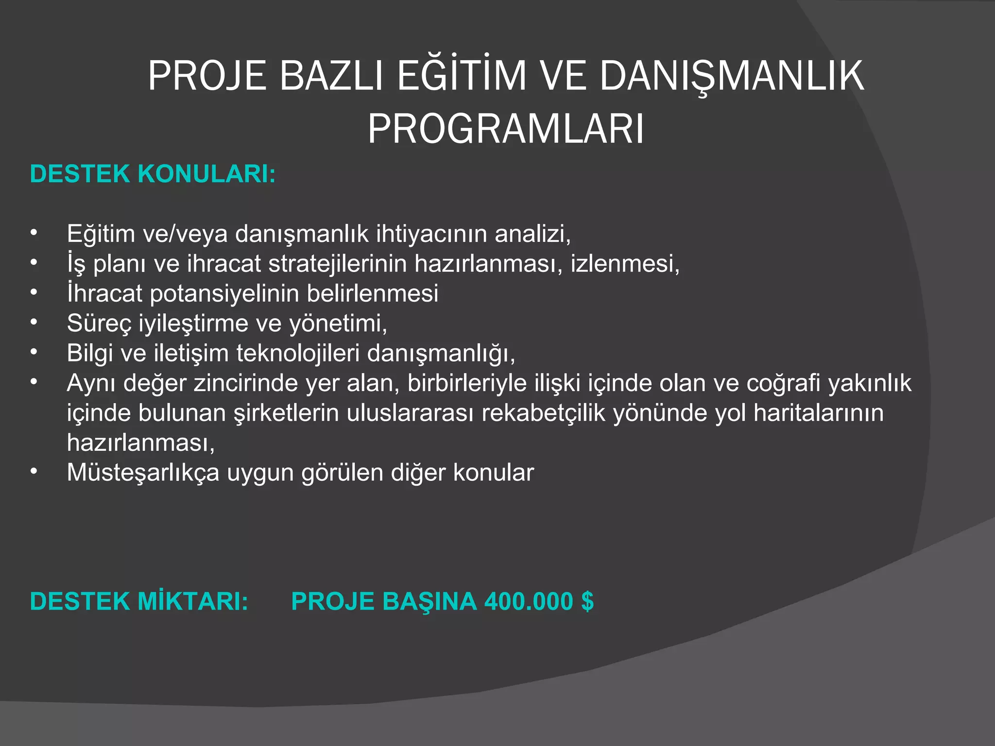 PROJE BAZLI EĞİTİM VE DANIŞMANLIK PROGRAMLARI DESTEK KONULARI: Eğitim ve/veya danışmanlık ihtiyacının analizi, İş planı ve ihracat stratejilerinin hazırlanması, izlenmesi, İhracat potansiyelinin belirlenmesi  Süreç iyileştirme ve yönetimi, Bilgi ve iletişim teknolojileri danışmanlığı, Aynı değer zincirinde yer alan, birbirleriyle ilişki içinde olan ve coğrafi yakınlık içinde bulunan şirketlerin uluslararası rekabetçilik yönünde yol haritalarının hazırlanması, Müsteşarlıkça uygun görülen diğer konular   DESTEK MİKTARI:  PROJE BAŞINA 400.000 $ 