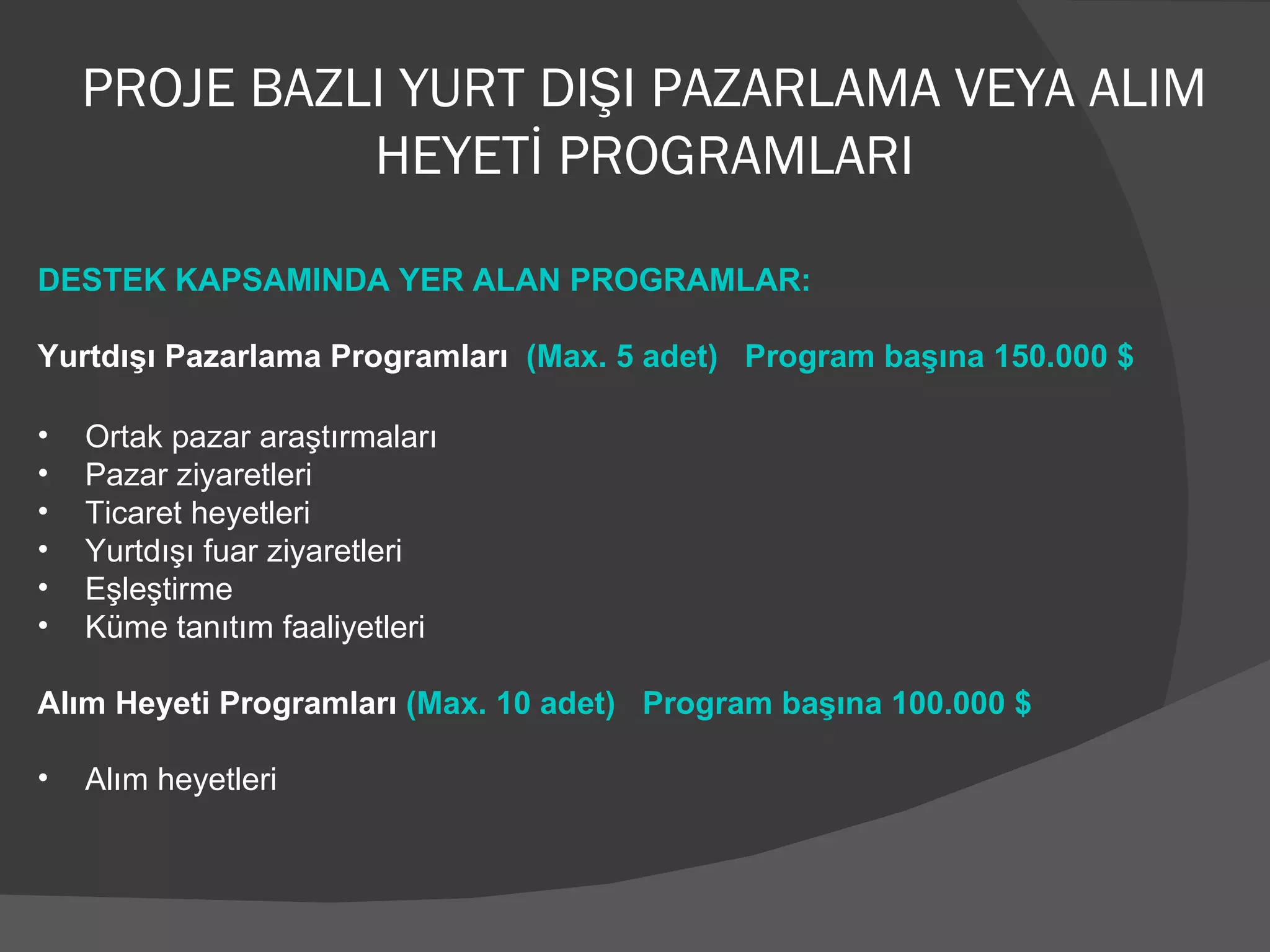 PROJE BAZLI YURT DIŞI PAZARLAMA VEYA ALIM HEYETİ PROGRAMLARI DESTEK KAPSAMINDA YER ALAN PROGRAMLAR: Yurtdışı Pazarlama Programları  (Max. 5 adet)  Program başına 150.000 $ Ortak pazar araştırmaları Pazar ziyaretleri Ticaret heyetleri Yurtdışı fuar ziyaretleri Eşleştirme Küme tanıtım faaliyetleri Alım Heyeti Programları  (Max. 10 adet)  Program başına 100.000 $ Alım heyetleri 