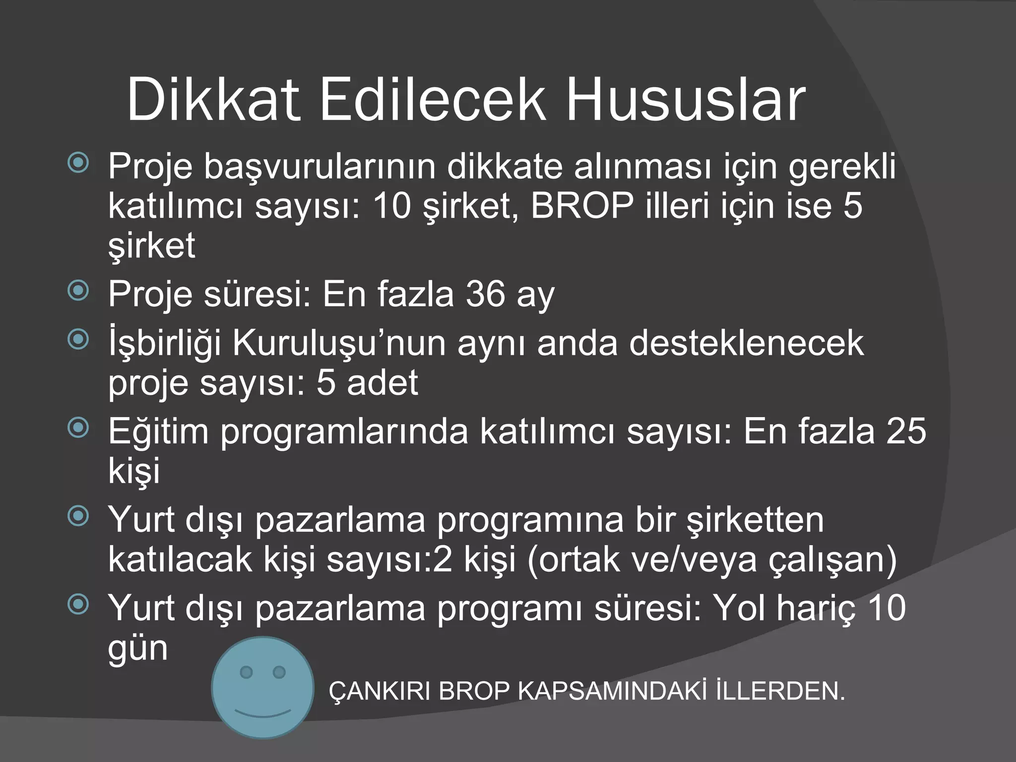 Dikkat Edilecek Hususlar Proje başvurularının dikkate alınması için gerekli katılımcı sayısı: 10 şirket, BROP illeri için ise 5 şirket Proje süresi: En fazla 36 ay İşbirliği Kuruluşu’nun aynı anda desteklenecek proje sayısı: 5 adet Eğitim programlarında katılımcı sayısı: En fazla 25 kişi Yurt dışı pazarlama programına bir şirketten katılacak kişi sayısı:2 kişi (ortak ve/veya çalışan) Yurt dışı pazarlama programı süresi: Yol hariç 10 gün ÇANKIRI BROP KAPSAMINDAKİ İLLERDEN. 