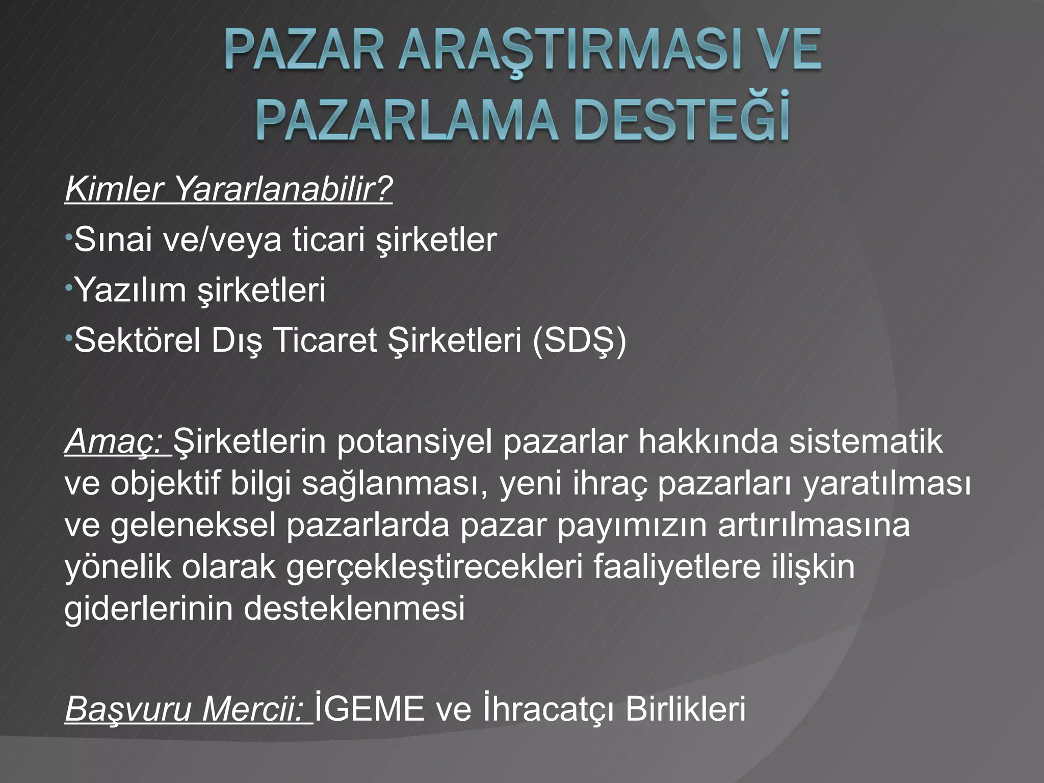 Kimler Yararlanabilir? Sınai ve/veya ticari şirketler Yazılım şirketleri Sektörel Dış Ticaret Şirketleri (SDŞ) Amaç:  Şirketlerin potansiyel pazarlar hakkında sistematik ve objektif bilgi sağlanması, yeni ihraç pazarları yaratılması ve geleneksel pazarlarda pazar payımızın artırılmasına yönelik olarak gerçekleştirecekleri faaliyetlere ilişkin giderlerinin desteklenmesi Başvuru Mercii:  İGEME ve İhracatçı Birlikleri 