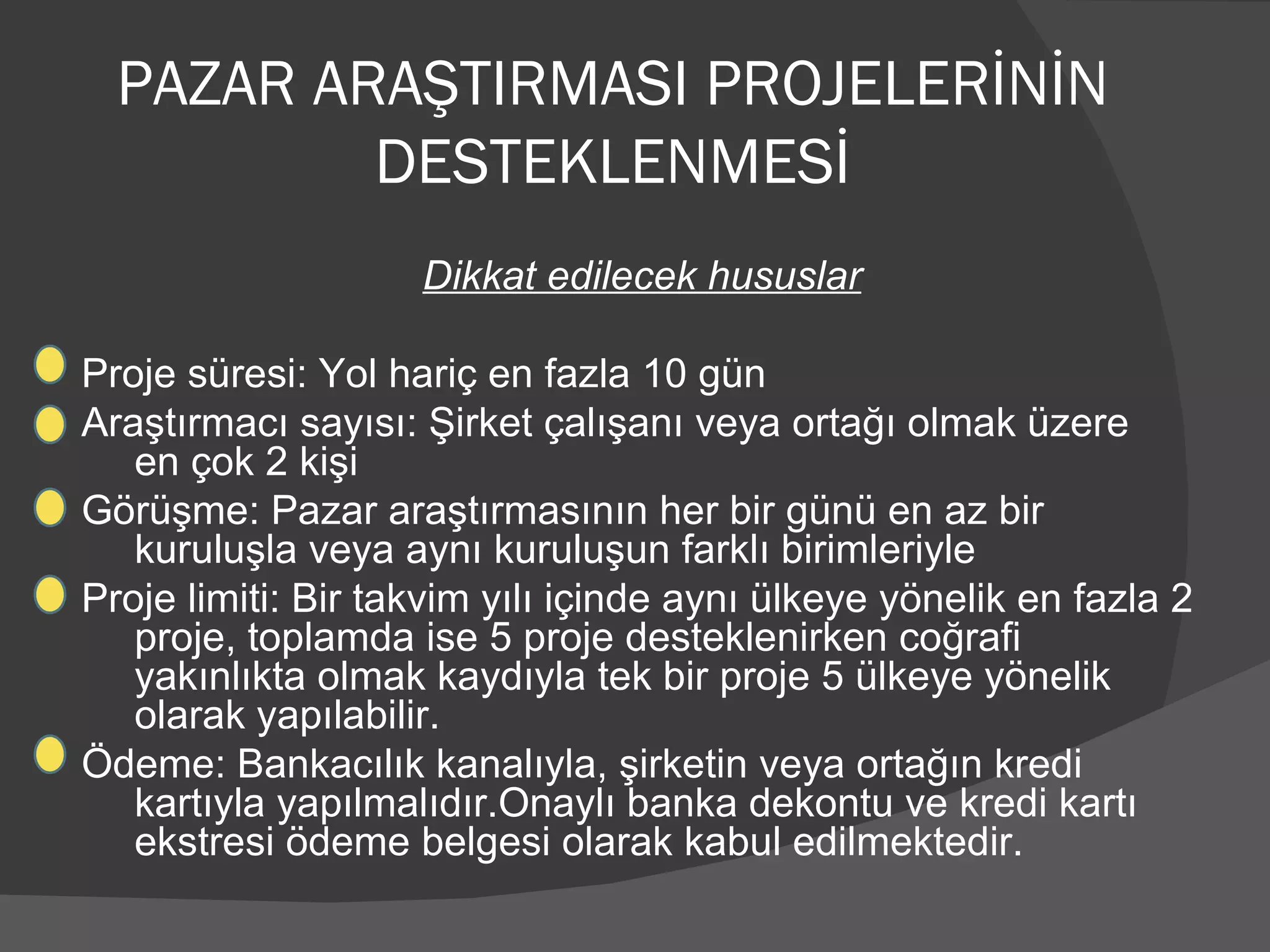 PAZAR ARAŞTIRMASI PROJELERİNİN DESTEKLENMESİ Dikkat edilecek hususlar Proje süresi: Yol hariç en fazla 10 gün Araştırmacı sayısı: Şirket çalışanı veya ortağı olmak üzere  en çok 2 kişi Görüşme: Pazar araştırmasının her bir günü en az bir kuruluşla veya aynı kuruluşun farklı birimleriyle Proje limiti: Bir takvim yılı içinde aynı ülkeye yönelik en fazla 2 proje, toplamda ise 5 proje desteklenirken coğrafi yakınlıkta olmak kaydıyla tek bir proje 5 ülkeye yönelik olarak yapılabilir. Ödeme: Bankacılık kanalıyla, şirketin veya ortağın kredi kartıyla yapılmalıdır.Onaylı banka dekontu ve kredi kartı ekstresi ödeme belgesi olarak kabul edilmektedir. 