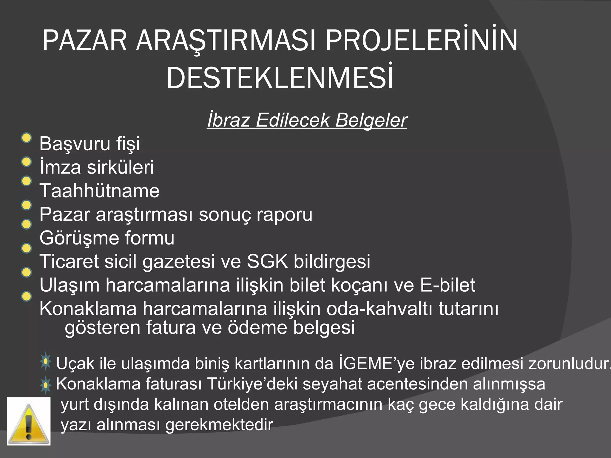 PAZAR ARAŞTIRMASI PROJELERİNİN DESTEKLENMESİ İbraz Edilecek Belgeler Başvuru fişi İmza sirküleri Taahhütname Pazar araştırması sonuç raporu Görüşme formu Ticaret sicil gazetesi ve SGK bildirgesi Ulaşım harcamalarına ilişkin bilet koçanı ve E-bilet Konaklama harcamalarına ilişkin oda-kahvaltı tutarını gösteren fatura ve ödeme belgesi Uçak ile ulaşımda biniş kartlarının da İGEME’ye ibraz edilmesi zorunludur. Konaklama faturası Türkiye’deki seyahat acentesinden alınmışsa yurt dışında kalınan otelden araştırmacının kaç gece kaldığına dair  yazı alınması gerekmektedir 