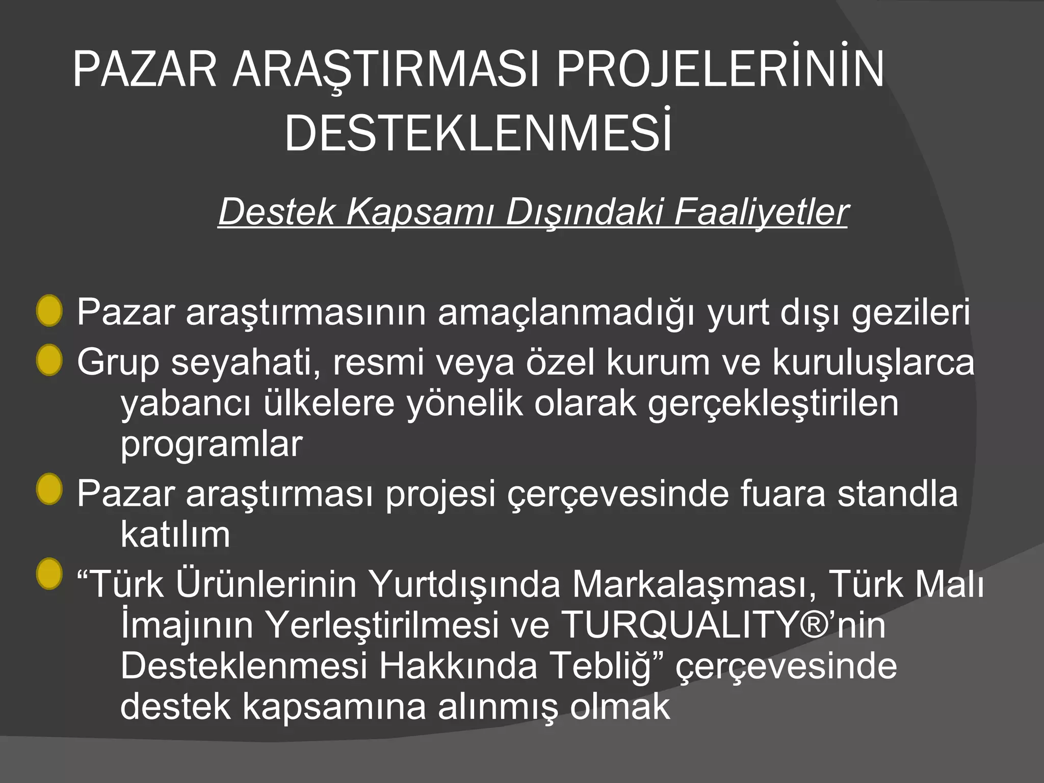 PAZAR ARAŞTIRMASI PROJELERİNİN DESTEKLENMESİ Destek Kapsamı Dışındaki Faaliyetler Pazar araştırmasının amaçlanmadığı yurt dışı gezileri  Grup seyahati, resmi veya özel kurum ve kuruluşlarca yabancı ülkelere yönelik olarak gerçekleştirilen  programlar Pazar araştırması projesi çerçevesinde fuara standla katılım “ Türk Ürünlerinin Yurtdışında Markalaşması, Türk Malı İmajının Yerleştirilmesi ve TURQUALITY®’nin Desteklenmesi Hakkında Tebliğ” çerçevesinde destek kapsamına alınmış olmak 