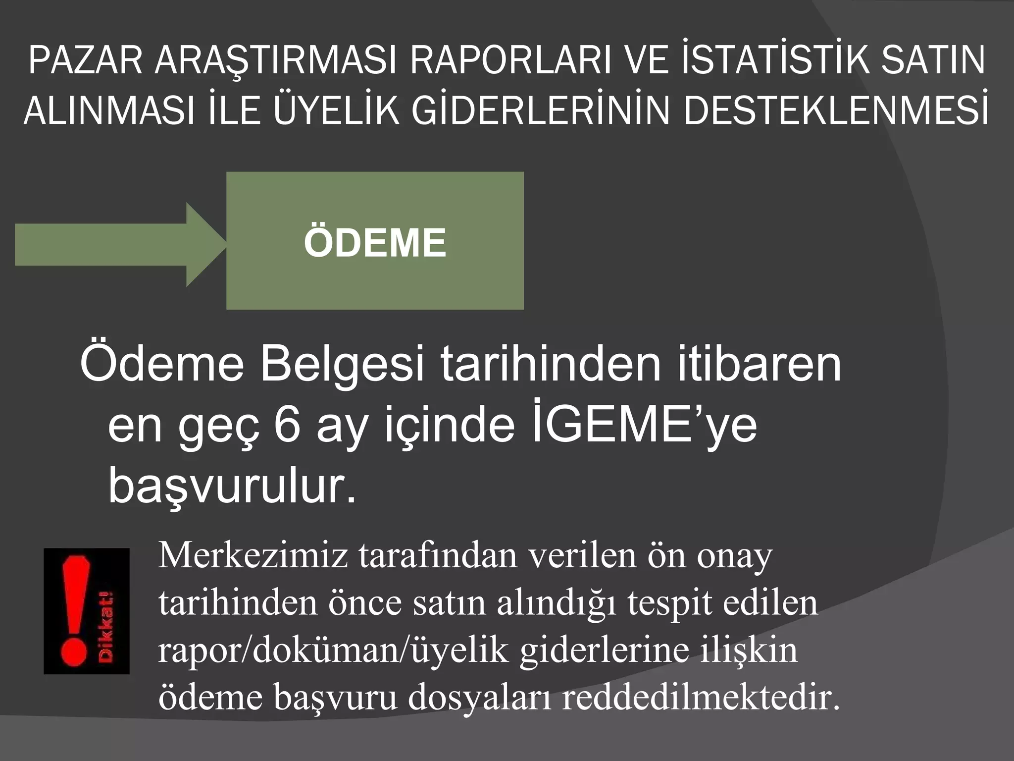 Ödeme Belgesi tarihinden itibaren en geç 6 ay içinde İGEME’ye başvurulur. ÖDEME Merkezimiz tarafından verilen ön onay tarihinden önce satın alındığı tespit edilen rapor/doküman/üyelik giderlerine ilişkin ödeme başvuru dosyaları reddedilmektedir. PAZAR ARAŞTIRMASI RAPORLARI VE İSTATİSTİK SATIN ALINMASI İLE ÜYELİK GİDERLERİNİN DESTEKLENMESİ 