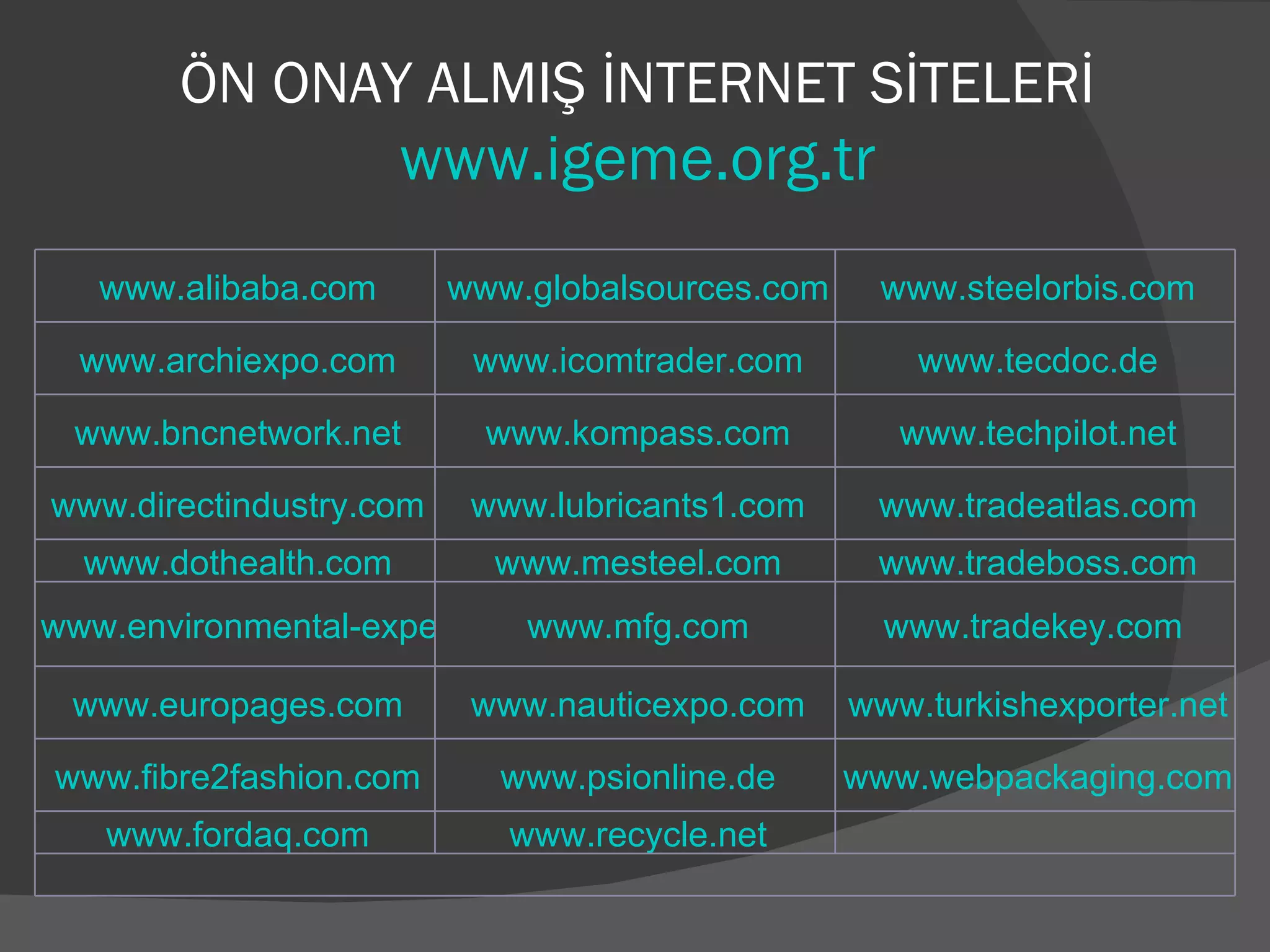 ÖN ONAY ALMIŞ İNTERNET SİTELERİ www.igeme.org.tr www.alibaba.com www.globalsources.com www.steelorbis.com www.archiexpo.com www.icomtrader.com www.tecdoc.de www.bncnetwork.net www.kompass.com www.techpilot.net www.directindustry.com www.lubricants1.com www.tradeatlas.com www.dothealth.com www.mesteel.com www.tradeboss.com www.environmental-expert.com www.mfg.com www.tradekey.com  www.europages.com www.nauticexpo.com www.turkishexporter.net www.fibre2fashion.com www.psionline.de www.webpackaging.com www.fordaq.com www.recycle.net   