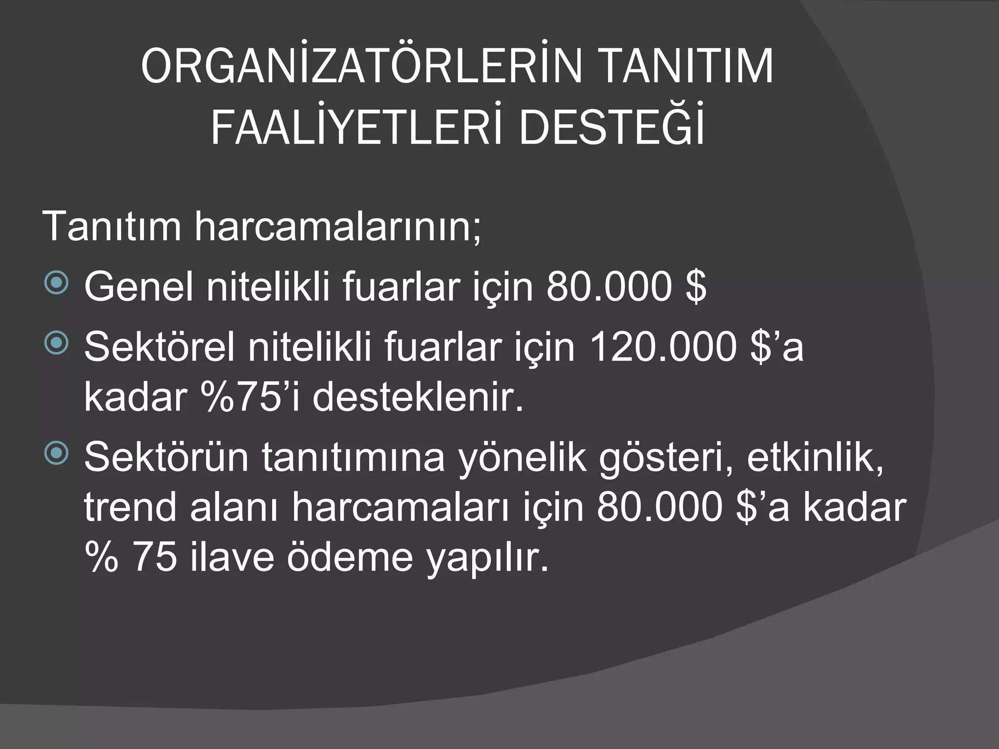 Tanıtım harcamalarının; Genel nitelikli fuarlar için 80.000 $ Sektörel nitelikli fuarlar için 120.000 $’a kadar %75’i desteklenir. Sektörün tanıtımına yönelik gösteri, etkinlik, trend alanı harcamaları için 80.000 $’a kadar % 75 ilave ödeme yapılır. ORGANİZATÖRLERİN TANITIM FAALİYETLERİ DESTEĞİ 