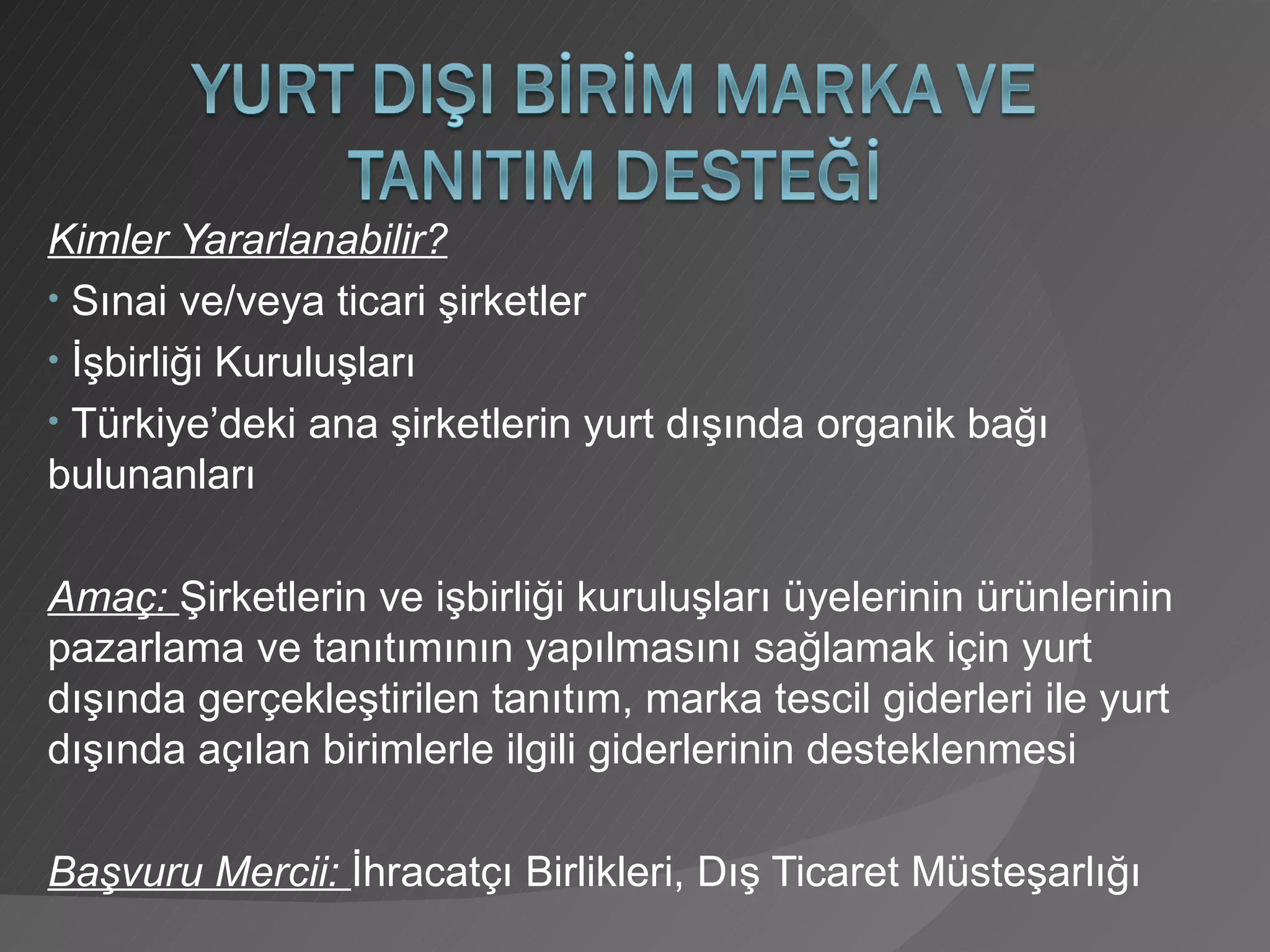 Kimler Yararlanabilir? Sınai ve/veya ticari şirketler İşbirliği Kuruluşları Türkiye’deki ana şirketlerin yurt dışında organik bağı bulunanları Amaç:  Şirketlerin ve işbirliği kuruluşları üyelerinin ürünlerinin pazarlama ve tanıtımının yapılmasını sağlamak için yurt dışında gerçekleştirilen tanıtım, marka tescil giderleri ile yurt dışında açılan birimlerle ilgili giderlerinin desteklenmesi Başvuru Mercii:  İhracatçı Birlikleri, Dış Ticaret Müsteşarlığı 