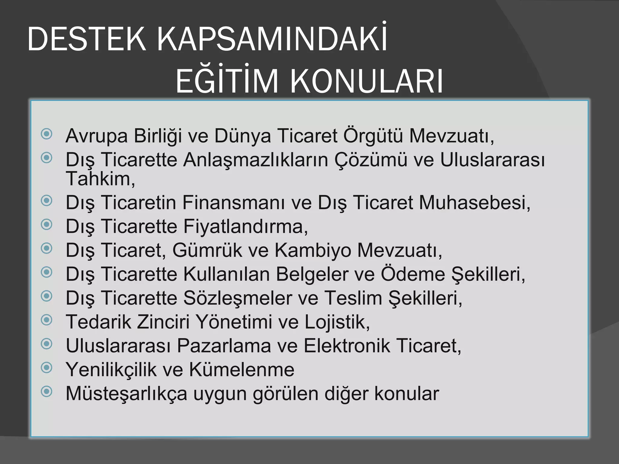 DESTEK KAPSAMINDAKİ  EĞİTİM KONULARI Avrupa Birliği ve Dünya Ticaret Örgütü Mevzuatı, Dış Ticarette Anlaşmazlıkların Çözümü ve Uluslararası Tahkim, Dış Ticaretin Finansmanı ve Dış Ticaret Muhasebesi, Dış Ticarette Fiyatlandırma, Dış Ticaret, Gümrük ve Kambiyo Mevzuatı, Dış Ticarette Kullanılan Belgeler ve Ödeme Şekilleri, Dış Ticarette Sözleşmeler ve Teslim Şekilleri, Tedarik Zinciri Yönetimi ve Lojistik, Uluslararası Pazarlama ve Elektronik Ticaret, Yenilikçilik ve Kümelenme Müsteşarlıkça uygun görülen diğer konular 