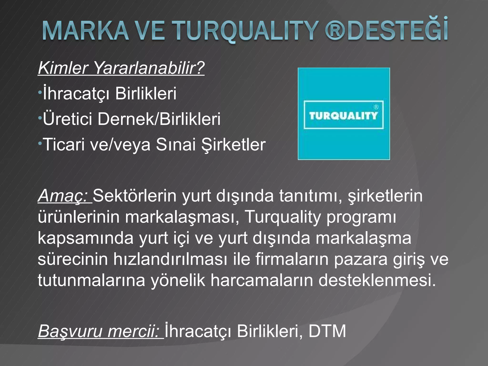 Kimler Yararlanabilir? İhracatçı Birlikleri Üretici Dernek/Birlikleri Ticari ve/veya Sınai Şirketler Amaç:  Sektörlerin yurt dışında tanıtımı, şirketlerin ürünlerinin markalaşması, Turquality programı kapsamında yurt içi ve yurt dışında markalaşma sürecinin hızlandırılması ile firmaların pazara giriş ve tutunmalarına yönelik harcamaların desteklenmesi. Başvuru mercii:  İhracatçı Birlikleri, DTM 
