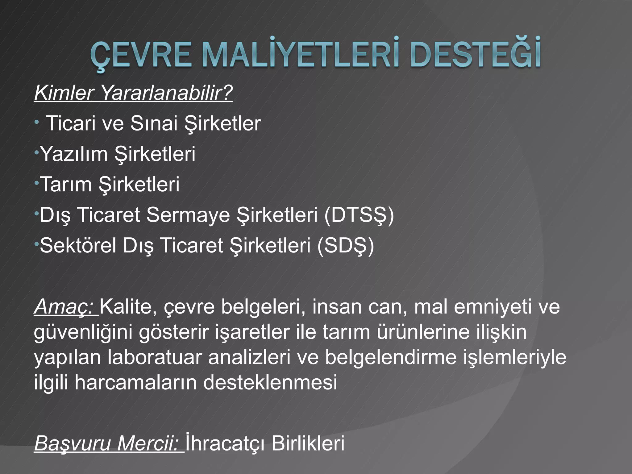 Kimler Yararlanabilir? Ticari ve Sınai Şirketler Yazılım Şirketleri Tarım Şirketleri Dış Ticaret Sermaye Şirketleri (DTSŞ) Sektörel Dış Ticaret Şirketleri (SDŞ) Amaç:  Kalite, çevre belgeleri, insan can, mal emniyeti ve güvenliğini gösterir işaretler ile tarım ürünlerine ilişkin yapılan laboratuar analizleri ve belgelendirme işlemleriyle ilgili harcamaların desteklenmesi Başvuru Mercii:  İhracatçı Birlikleri 