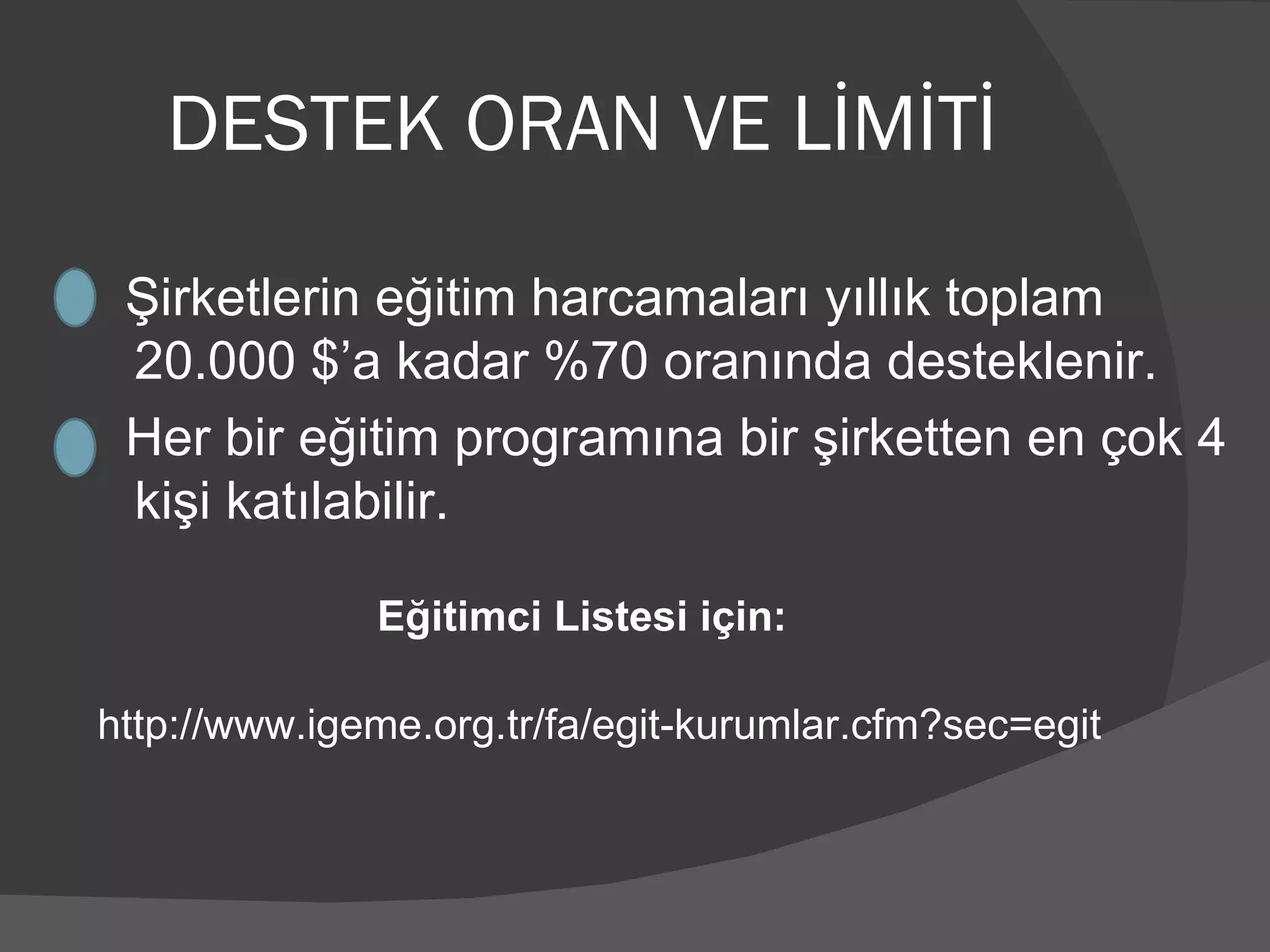 DESTEK ORAN VE LİMİTİ Şirketlerin eğitim harcamaları yıllık toplam  20.000 $’a kadar %70 oranında desteklenir. Her bir eğitim programına bir şirketten en çok 4 kişi katılabilir. http://www.igeme.org.tr/fa/egit-kurumlar.cfm?sec=egit Eğitimci Listesi için: 