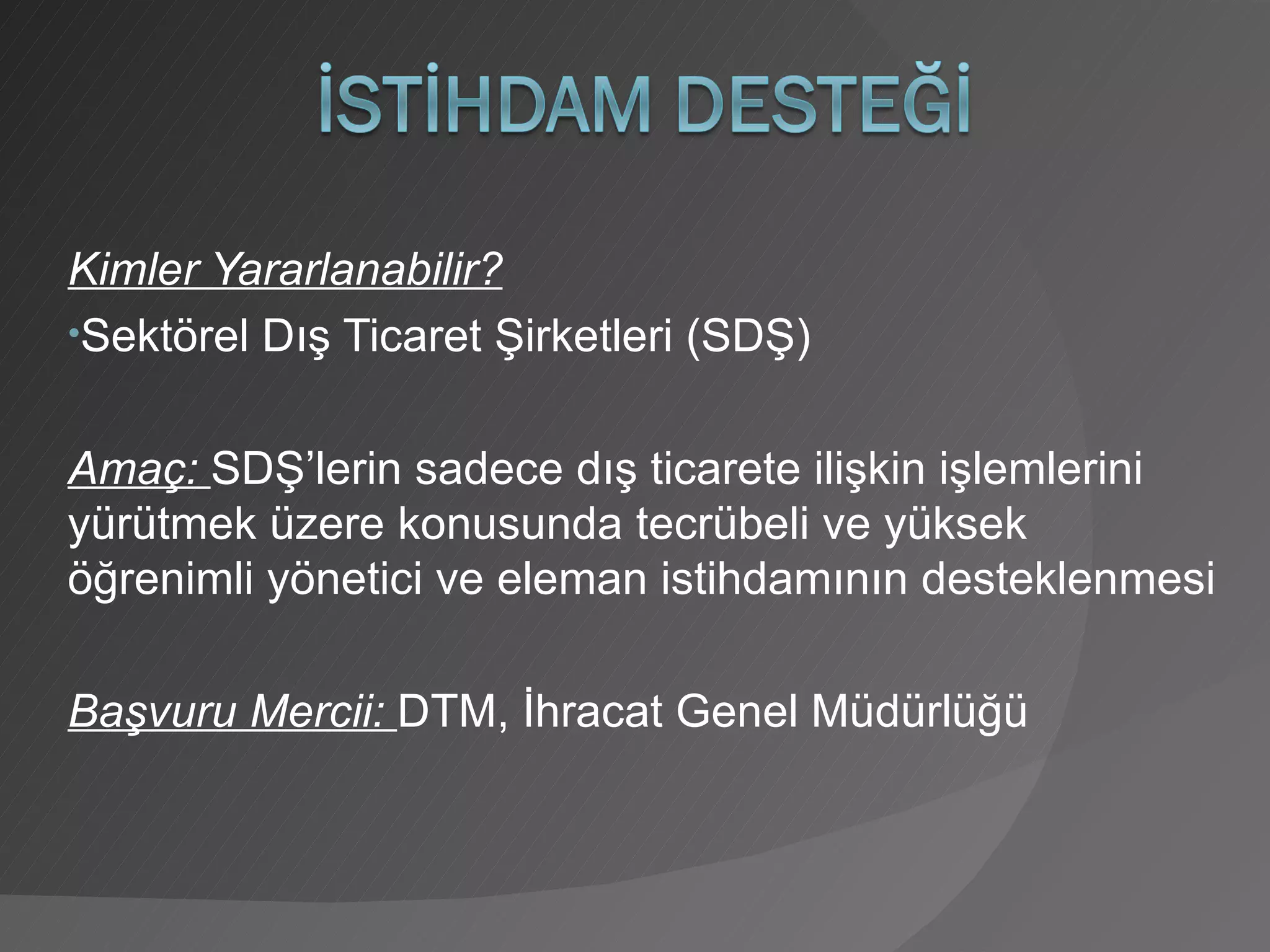 Kimler Yararlanabilir? Sektörel Dış Ticaret Şirketleri (SDŞ) Amaç:  SDŞ’lerin sadece dış ticarete ilişkin işlemlerini yürütmek üzere konusunda tecrübeli ve yüksek öğrenimli yönetici ve eleman istihdamının desteklenmesi Başvuru Mercii:  DTM, İhracat Genel Müdürlüğü 