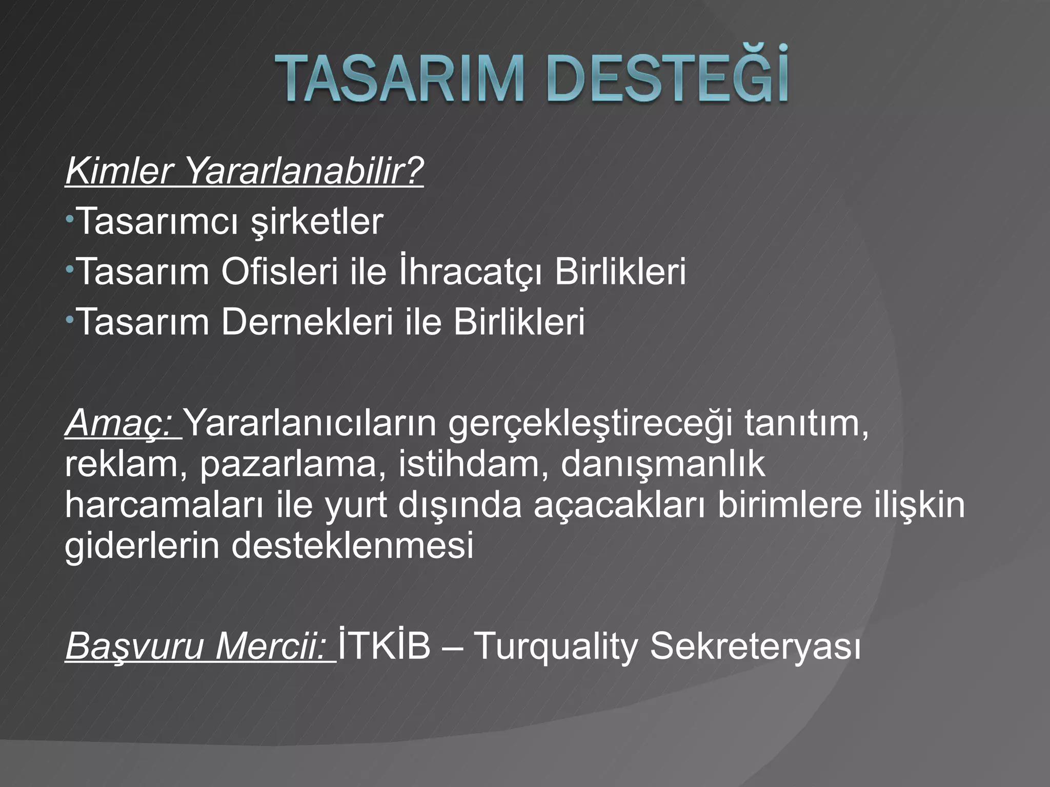 Kimler Yararlanabilir? Tasarımcı şirketler Tasarım Ofisleri ile İhracatçı Birlikleri Tasarım Dernekleri ile Birlikleri Amaç:  Yararlanıcıların gerçekleştireceği tanıtım, reklam, pazarlama, istihdam, danışmanlık harcamaları ile yurt dışında açacakları birimlere ilişkin giderlerin desteklenmesi Başvuru Mercii:  İTKİB – Turquality Sekreteryası 