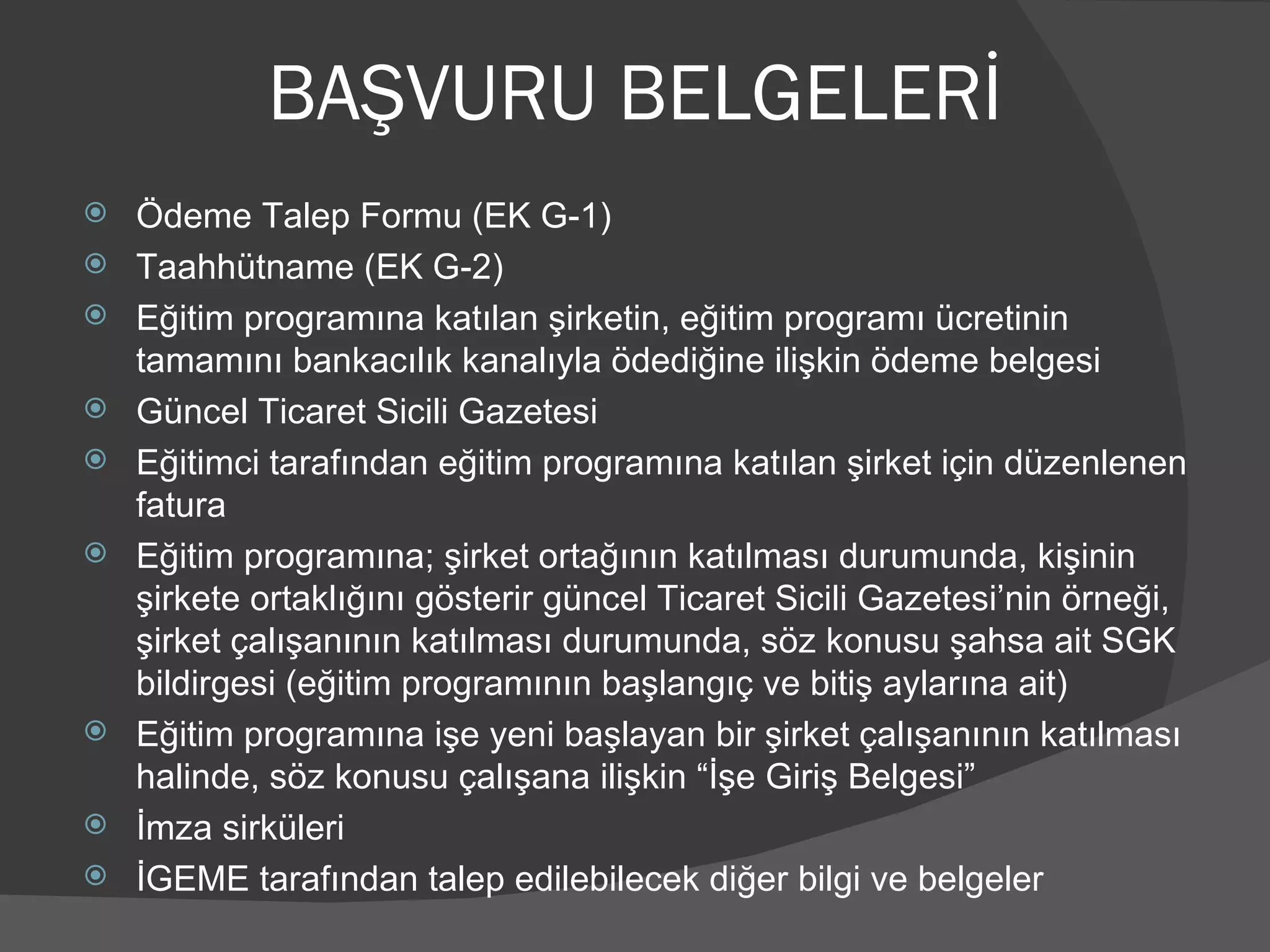 BAŞVURU BELGELERİ Ödeme Talep Formu (EK G-1) Taahhütname (EK G-2)  Eğitim programına katılan şirketin, eğitim programı ücretinin tamamını bankacılık kanalıyla ödediğine ilişkin ödeme belgesi Güncel Ticaret Sicili Gazetesi Eğitimci tarafından eğitim programına katılan şirket için düzenlenen fatura Eğitim programına; şirket ortağının katılması durumunda, kişinin şirkete ortaklığını gösterir güncel Ticaret Sicili Gazetesi’nin örneği, şirket çalışanının katılması durumunda, söz konusu şahsa ait SGK bildirgesi (eğitim programının başlangıç ve bitiş aylarına ait) Eğitim programına işe yeni başlayan bir şirket çalışanının katılması halinde, söz konusu çalışana ilişkin “İşe Giriş Belgesi”  İmza sirküleri İGEME tarafından talep edilebilecek diğer bilgi ve belgeler 