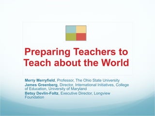 Preparing Teachers to
Teach about the World
Merry Merryfield, Professor, The Ohio State University
James Greenberg, Director, International Initiatives, College
of Education, University of Maryland
Betsy Devlin-Foltz, Executive Director, Longview
Foundation
 