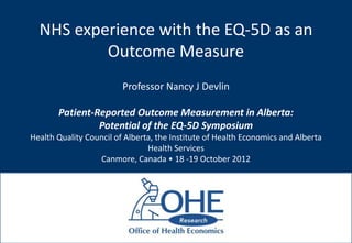 NHS experience with the EQ-5D as an
          Outcome Measure
                         Professor Nancy J Devlin

       Patient-Reported Outcome Measurement in Alberta:
                Potential of the EQ-5D Symposium
Health Quality Council of Alberta, the Institute of Health Economics and Alberta
                                Health Services
                  Canmore, Canada • 18 -19 October 2012
 