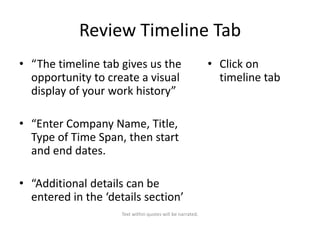 Review Timeline Tab
• “The timeline tab gives us the
opportunity to create a visual
display of your work history”
• “Enter Company Name, Title,
Type of Time Span, then start
and end dates.
• “Additional details can be
entered in the ‘details section’
Text within quotes will be narrated.

• Click on
timeline tab

 