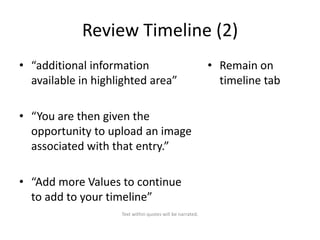 Review Timeline (2)
• “additional information
available in highlighted area”
• “You are then given the
opportunity to upload an image
associated with that entry.”
• “Add more Values to continue
to add to your timeline”
Text within quotes will be narrated.

• Remain on
timeline tab

 
