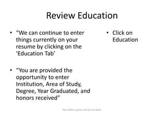 Review Education
• “We can continue to enter
things currently on your
resume by clicking on the
‘Education Tab’

• “You are provided the
opportunity to enter
Institution, Area of Study,
Degree, Year Graduated, and
honors received”
Text within quotes will be narrated.

• Click on
Education

 