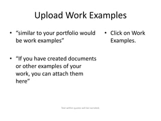 Upload Work Examples
• “similar to your portfolio would
be work examples”
• “If you have created documents
or other examples of your
work, you can attach them
here”

Text within quotes will be narrated.

• Click on Work
Examples.

 