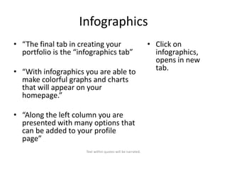 Infographics
• “The final tab in creating your
portfolio is the “infographics tab”
• “With infographics you are able to
make colorful graphs and charts
that will appear on your
homepage.”
• “Along the left column you are
presented with many options that
can be added to your profile
page”
Text within quotes will be narrated.

• Click on
infographics,
opens in new
tab.

 