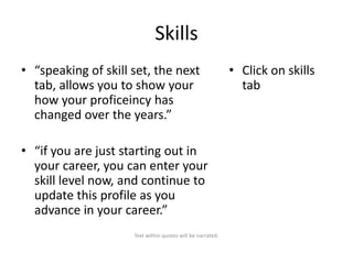 Skills
• “speaking of skill set, the next
tab, allows you to show your
how your proficeincy has
changed over the years.”

• “if you are just starting out in
your career, you can enter your
skill level now, and continue to
update this profile as you
advance in your career.”
Text within quotes will be narrated.

• Click on skills
tab

 