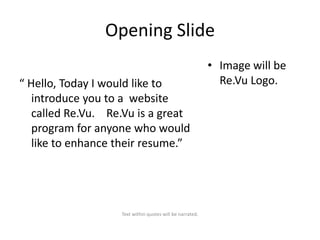 Opening Slide
“ Hello, Today I would like to
introduce you to a website
called Re.Vu. Re.Vu is a great
program for anyone who would
like to enhance their resume.”

Text within quotes will be narrated.

• Image will be
Re.Vu Logo.

 