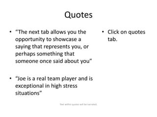 Quotes
• “The next tab allows you the
opportunity to showcase a
saying that represents you, or
perhaps something that
someone once said about you”
• “Joe is a real team player and is
exceptional in high stress
situations”
Text within quotes will be narrated.

• Click on quotes
tab.

 