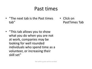 Past times
• “The next tab is the Past times
tab”
• “This tab allows you to show
what you do when you are not
at work, companies may be
looking for well rounded
individuals who spend time as a
volunteer, or increasing their
skill set”
Text within quotes will be narrated.

• Click on
PastTimes Tab

 