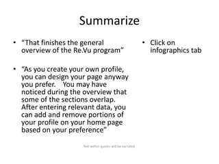 Summarize
• “That finishes the general
overview of the Re.Vu program”
• “As you create your own profile,
you can design your page anyway
you prefer. You may have
noticed during the overview that
some of the sections overlap.
After entering relevant data, you
can add and remove portions of
your profile on your home page
based on your preference”
Text within quotes will be narrated.

• Click on
infographics tab

 