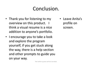 Conclusion.
• Thank you for listening to my
overview on this product. I
think a visual resume is a nice
addition to anyone’s portfolio.
• I encourage you to take a look
and explore the program
yourself, if you get stuck along
the way, there is a help section
and other prompts to guide you
on your way.
Text within quotes will be narrated.

• Leave Anita’s
profile on
screen.

 