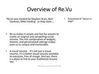 Overview of Re.Vu
“Re.Vu was created by Stephen Years, Bart
Clarkson, Mike Harding as they state….

• Re.vu makes it simple and fast for anyone to
create an original and compelling visual
resume. The rich combination of widgets,
themes, and personalized settings makes
each re.vu unique and memorable.
• A visual resume It’s not just a visual
resume, it’s a better visual resume available
to everyone, free of charge. And yes, there
is a place to link to your traditional resume
too. “
Text within quotes will be narrated.

•

Screencast of “about us
page”

 