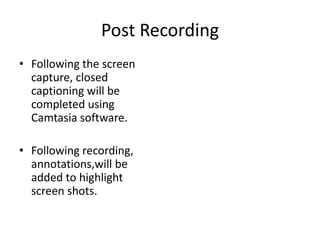 Post Recording
• Following the screen
capture, closed
captioning will be
completed using
Camtasia software.
• Following recording,
annotations,will be
added to highlight
screen shots.

 