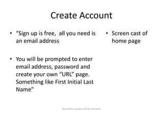 Create Account
• “Sign up is free, all you need is
an email address
• You will be prompted to enter
email address, password and
create your own “URL” page.
Something like First Initial Last
Name”
Text within quotes will be narrated.

• Screen cast of
home page

 