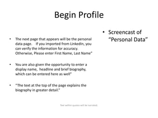 Begin Profile
•

The next page that appears will be the personal
data page. If you imported from LinkedIn, you
can verify the information for accuracy.
Otherwise, Please enter First Name, Last Name”

•

You are also given the opportunity to enter a
display name, headline and brief biography,
which can be entered here as well”

•

“The text at the top of the page explains the
biography in greater detail.”

Text within quotes will be narrated.

• Screencast of
“Personal Data”

 
