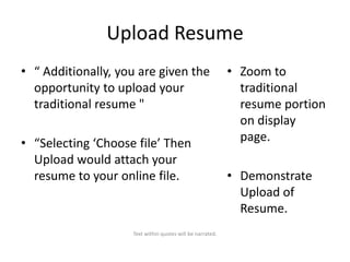 Upload Resume
• “ Additionally, you are given the
opportunity to upload your
traditional resume "
• “Selecting ‘Choose file’ Then
Upload would attach your
resume to your online file.

Text within quotes will be narrated.

• Zoom to
traditional
resume portion
on display
page.
• Demonstrate
Upload of
Resume.

 