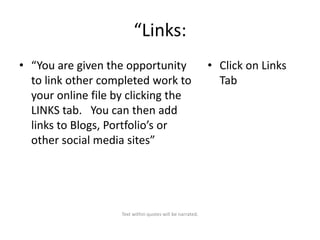 “Links:
• “You are given the opportunity
to link other completed work to
your online file by clicking the
LINKS tab. You can then add
links to Blogs, Portfolio’s or
other social media sites”

Text within quotes will be narrated.

• Click on Links
Tab

 