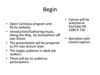 Begin
• Open Camtasia program and
Re.Vu website.
• Introduction/Gathering music,
Along the Way, by Somewhere off
Jazz Street.
• The presentation will be prepared
as if it was lecture style.
• The target audience is adult job
seekers.
• There will be no audience
participation.

• Canvas will be
selected at
YouTube HD
1280 X 720
• Narration with
closed caption.

 