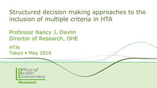 Professor Nancy J. Devlin
Director of Research, OHE
HTAi
Tokyo • May 2016
Structured decision making approaches to the
inclusion of multiple criteria in HTA
 