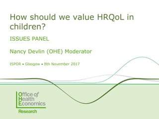 ISSUES PANEL
Nancy Devlin (OHE) Moderator
ISPOR  Glasgow  8th November 2017
How should we value HRQoL in
children?
 