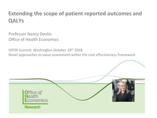 Professor Nancy Devlin
Office of Health Economics
ISPOR Summit, Washington October 19th 2018.
Novel approaches to value assessment within the cost effectiveness framework
Extending the scope of patient reported outcomes and
QALYs
 